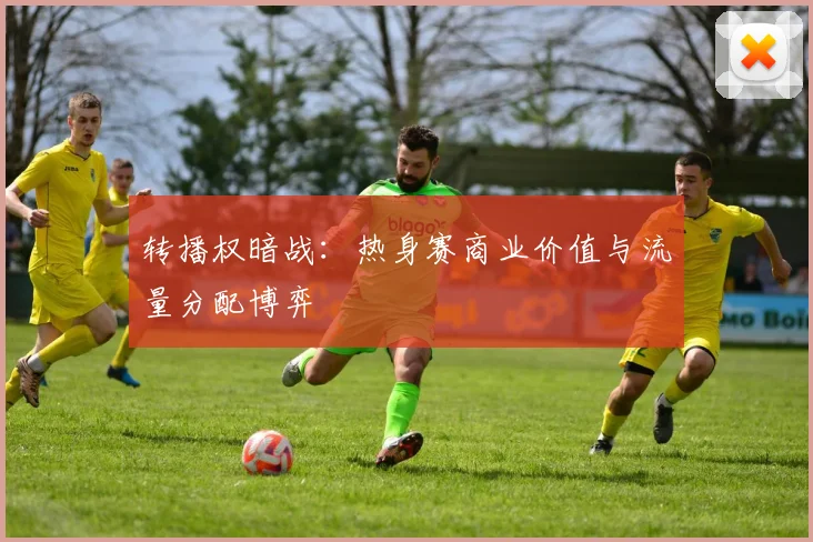 转播权暗战：热身赛商业价值与流量分配博弈