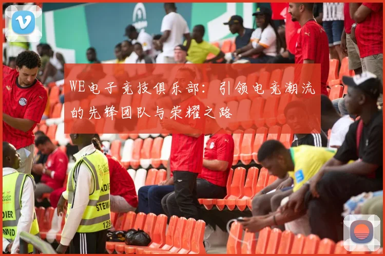 WE电子竞技俱乐部：引领电竞潮流的先锋团队与荣耀之路