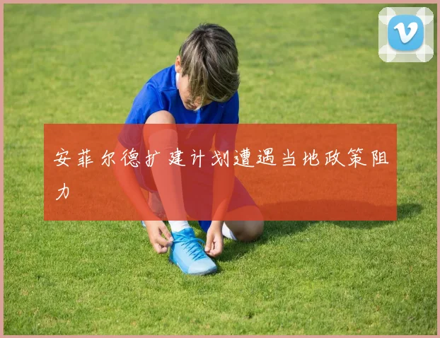安菲尔德扩建计划遭遇当地政策阻力