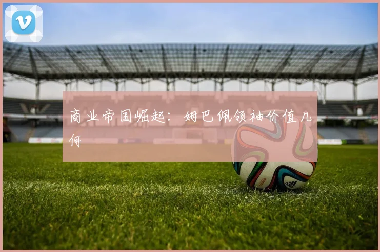 商业帝国崛起：姆巴佩领袖价值几何