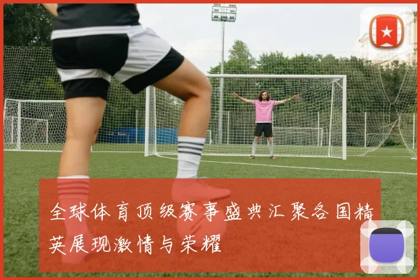 全球体育顶级赛事盛典汇聚各国精英展现激情与荣耀