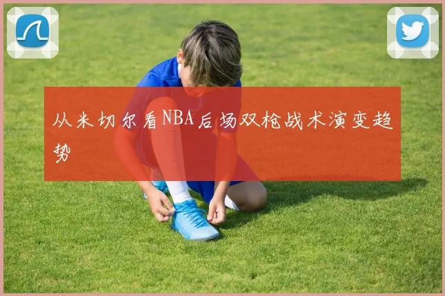 从米切尔看NBA后场双枪战术演变趋势