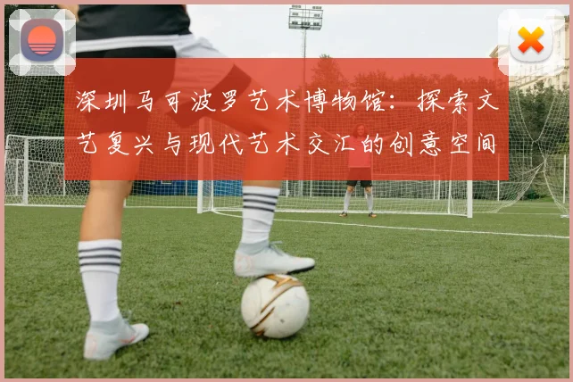 深圳马可波罗艺术博物馆：探索文艺复兴与现代艺术交汇的创意空间
