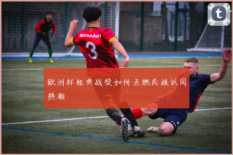 欧洲杯经典战役如何点燃民族认同热潮